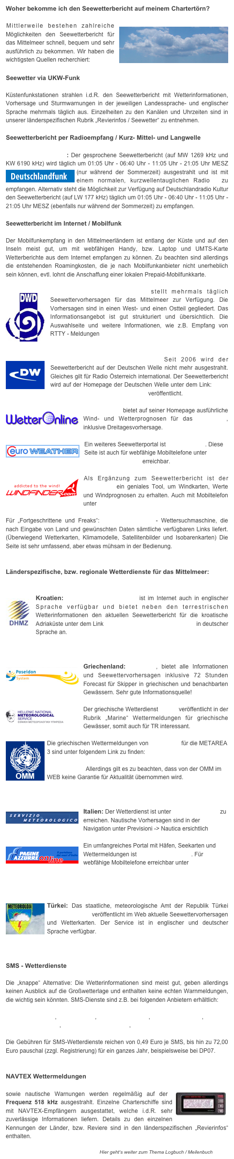Woher bekomme ich den Seewetterbericht auf meinem Chartertörn?

￼Mittlerweile bestehen zahlreiche Möglichkeiten den Seewetterbericht für das Mittelmeer schnell, bequem und sehr ausführlich zu bekommen. Wir haben die wichtigsten Quellen recherchiert:

Seewetter via UKW-Funk
 Küstenfunkstationen strahlen i.d.R. den Seewetterbericht mit Wetterinformationen, Vorhersage und Sturmwarnungen in der jeweiligen Landessprache- und englischer Sprache mehrmals täglich aus. Einzelheiten zu den Kanälen und Uhrzeiten sind in unserer länderspezifischen Rubrik „Revierinfos / Seewetter“ zu entnehmen. 

Seewetterbericht per Radioempfang / Kurz- Mittel- und Langwelle

Radio Deutschlandfunk: Der gesprochene Seewetterbericht (auf MW 1269 kHz und KW 6190 kHz) wird täglich um 01:05 Uhr - 06:40 Uhr - 11:05 Uhr - 21:05 Uhr MESZ (nur während der ￼Sommerzeit) ausgestrahlt und ist mit einem normalen, kurzwellentauglichen Radio  zu empfangen. Alternativ steht die Möglichkeit zur Verfügung auf Deutschlandradio Kultur den Seewetterbericht (auf LW 177 kHz) täglich um 01:05 Uhr - 06:40 Uhr - 11:05 Uhr - 21:05 Uhr MESZ (ebenfalls nur während der Sommerzeit) zu empfangen. 

Seewetterbericht im Internet / Mobilfunk

Der Mobilfunkempfang in den Mittelmeerländern ist entlang der Küste und auf den Inseln meist gut, um mit webfähigen Handy, bzw. Laptop und UMTS-Karte Wetterberichte aus dem Internet empfangen zu können. Zu beachten sind allerdings die entstehenden Roamingkosten, die je nach Mobilfunkanbieter nicht unerheblich sein können, evtl. lohnt die Anschaffung einer lokalen Prepaid-Mobilfunkkarte. 

￼Der Deutsche Wetterdienst stellt mehrmals täglich Seewettervorhersagen für das Mittelmeer zur Verfügung. Die Vorhersagen sind in einen West- und einen Ostteil gegliedert. Das Informationsangebot ist gut strukturiert und übersichtlich. Die Auswahlseite und weitere Informationen, wie z.B. Empfang von RTTY - Meldungen finden Sie hier. 


￼Deutsche Welle / DW-World.de Seit 2006 wird der Seewetterbericht auf der Deutschen Welle nicht mehr ausgestrahlt. Gleiches gilt für Radio Österreich international. Der Seewetterbericht wird auf der Homepage der Deutschen Welle unter dem Link: http://www.dw-world.de/dw/0,,4216,00.html veröffentlicht.

￼Wetter Online bietet auf seiner Homepage ausführliche Wind- und Wetterprognosen für das Mittelmeer, inklusive Dreitagesvorhersage.

￼Ein weiteres Seewetterportal ist Euro Weather. Diese Seite ist auch für webfähige Mobiltelefone unter  http://eurometeo.mobi erreichbar.

￼Als Ergänzung zum Seewetterbericht ist der Windfinder ein geniales Tool, um Windkarten, Werte und Windprognosen zu erhalten. Auch mit Mobiltelefon unter http://www.windfinder.mobi/erreichbar

Für „Fortgeschrittene und Freaks“: www.westwind.ch - Wettersuchmaschine, die nach Eingabe von Land und gewünschten Daten sämtliche verfügbaren Links liefert. (Überwiegend Wetterkarten, Klimamodelle, Satellitenbilder und Isobarenkarten) Die Seite ist sehr umfassend, aber etwas mühsam in der Bedienung.


Länderspezifische, bzw. regionale Wetterdienste für das Mittelmeer:


Kroatien: ￼Der Wetterdienst meteo.hr ist im Internet auch in englischer Sprache verfügbar und bietet neben den terrestrischen Wetterinformationen den aktuellen Seewetterbericht für die kroatische Adriaküste unter dem Link http://prognoza.hr/jadran_n.html in deutscher Sprache an.



Griechenland: ￼Poseidon, bietet alle Informationen und Seewettervorhersagen inklusive 72 Stunden Forecast für Skipper in griechischen und benachbarten Gewässern. Sehr gute Informationsquelle!

￼Der griechische Wetterdienst HNMS veröffentlicht in der Rubrik „Marine“ Wettermeldungen für griechische Gewässer, somit auch für TR interessant.

￼Die griechischen Wettermeldungen von gmdss.org für die METAREA 3 sind unter folgendem Link zu finden:  http://weather.gmdss.org/navimail/GMDSS_METAREA3-E_INMARSAT Allerdings gilt es zu beachten, dass von der OMM im WEB keine Garantie für Aktualität übernommen wird.



￼Italien: Der Wetterdienst ist unter www.meteoam.it zu erreichen. Nautische Vorhersagen sind in der Navigation unter Previsioni -> Nautica ersichtlich

￼Ein umfangreiches Portal mit Häfen, Seekarten und Wettermeldungen ist Pagineazzurre.com. Für webfähige Mobiltelefone erreichbar unter http://pagineazzurre.mobi



Türkei: ￼Das staatliche, meteorologische Amt der Republik Türkei www.dmi.gov.tr veröffentlicht im Web aktuelle Seewettervorhersagen und Wetterkarten. Der Service ist in englischer und deutscher Sprache verfügbar.    



SMS - Wetterdienste

Die „knappe“ Alternative: Die Wetterinformationen sind meist gut, geben allerdings keinen Ausblick auf die Großwetterlage und enthalten keine echten Warnmeldungen, die wichtig sein könnten. SMS-Dienste sind z.B. bei folgenden Anbietern erhältlich:

www.yacht-pool.de,  www.dp07.de,  www.windfinder.de,  www.wetterwelt.de, www.wetteronline.de,  www.seewetterbericht.de,  www.weather365.net 

Die Gebühren für SMS-Wetterdienste reichen von 0,49 Euro je SMS, bis hin zu 72,00 Euro pauschal (zzgl. Registrierung) für ein ganzes Jahr, beispielsweise bei DP07.


NAVTEX Wettermeldungen

sowie nautische Warnungen werden regelmäßig auf der ￼Frequenz 518 kHz ausgestrahlt. Einzelne Charterschiffe sind mit NAVTEX-Empfängern ausgestattet, welche i.d.R. sehr zuverlässige Informationen liefern. Details zu den einzelnen Kennungen der Länder, bzw. Reviere sind in den länderspezifischen „Revierinfos“ enthalten. 

Hier geht‘s weiter zum Thema Logbuch / Meilenbuch >>>>>